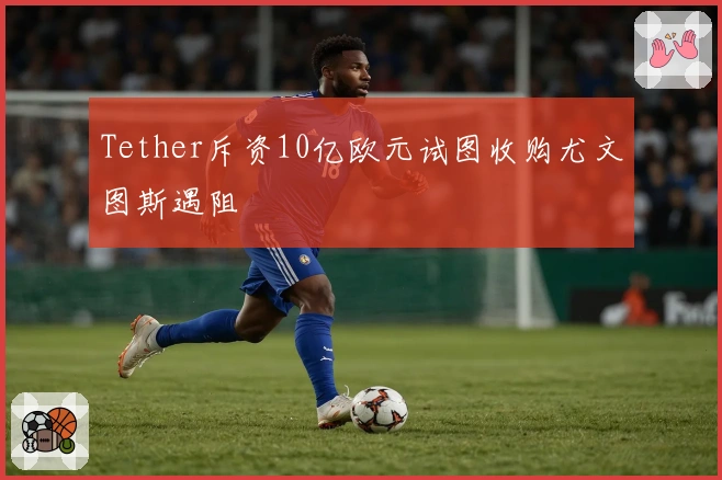 Tether斥资10亿欧元试图收购尤文图斯遇阻