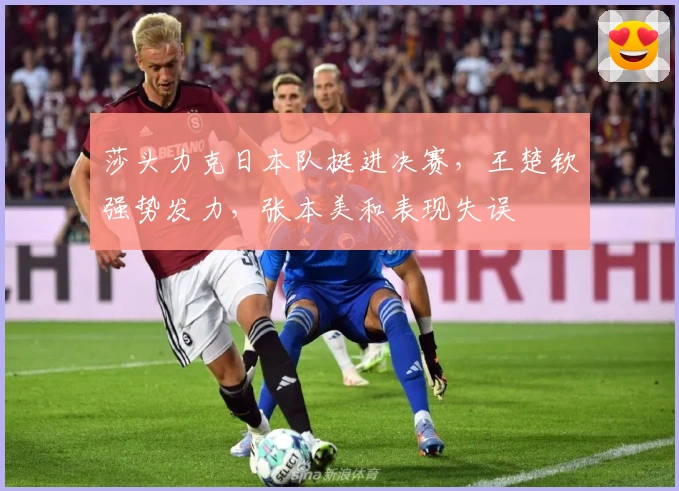 莎头力克日本队挺进决赛，王楚钦强势发力，张本美和表现失误