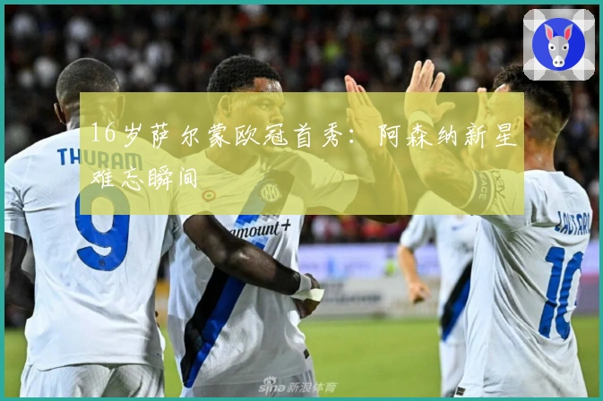 16岁萨尔蒙欧冠首秀：阿森纳新星难忘瞬间