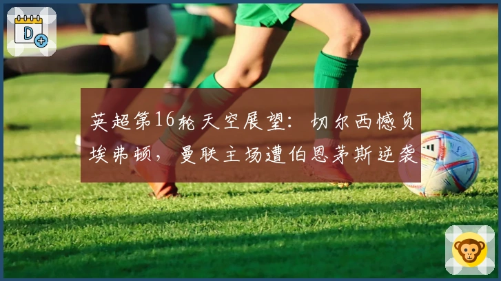 英超第16轮天空展望：切尔西憾负埃弗顿，曼联主场遭伯恩茅斯逆袭