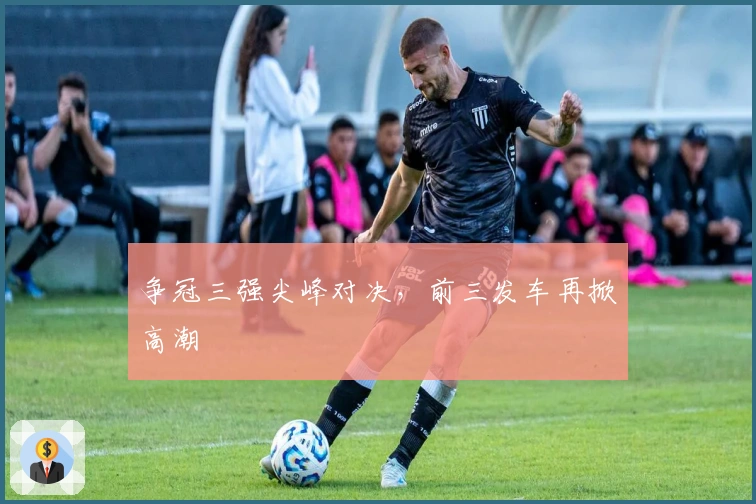 争冠三强尖峰对决，前三发车再掀高潮