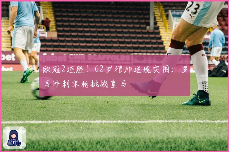 欧冠2连胜！62岁穆帅逆境突围：罗马冲刺末轮挑战皇马