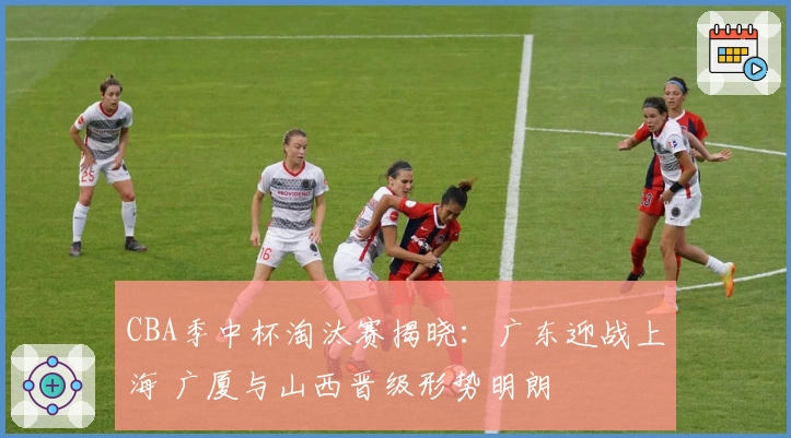 CBA季中杯淘汰赛揭晓：广东迎战上海 广厦与山西晋级形势明朗