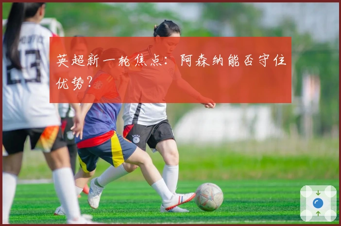 英超新一轮焦点：阿森纳能否守住优势？