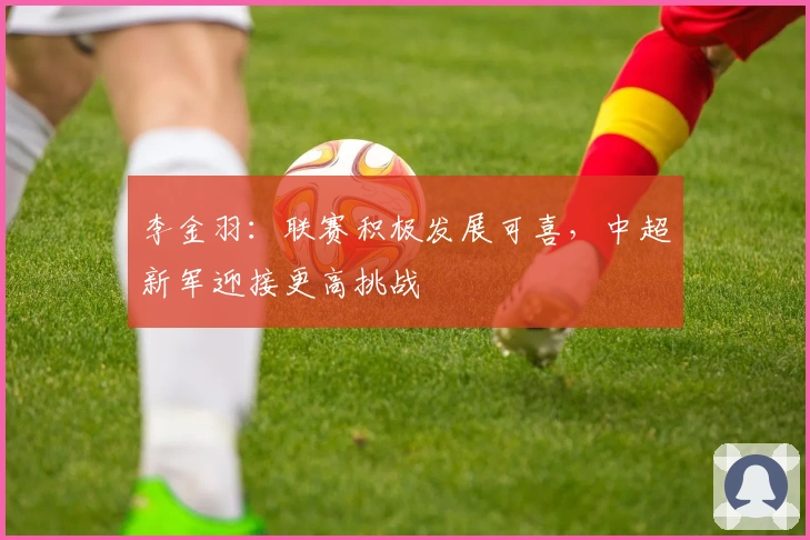 李金羽：联赛积极发展可喜，中超新军迎接更高挑战