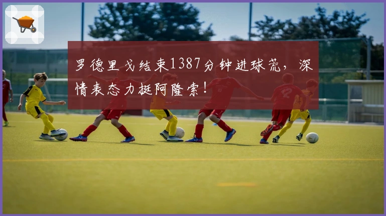 罗德里戈结束1387分钟进球荒，深情表态力挺阿隆索！