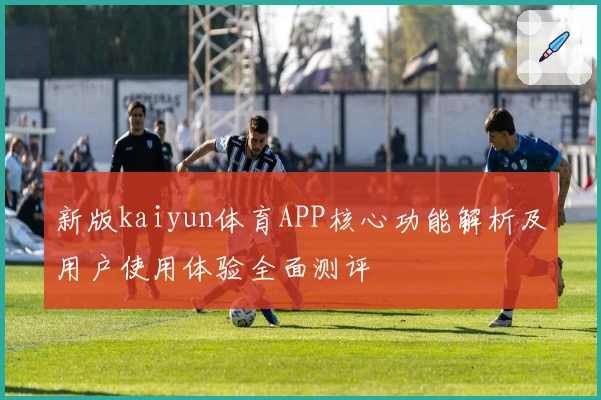 新版kaiyun体育APP核心功能解析及用户使用体验全面测评